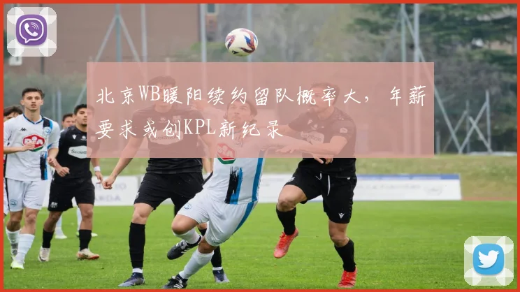 北京WB暖阳续约留队概率大，年薪要求或创KPL新纪录