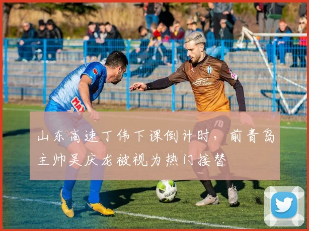 山东高速丁伟下课倒计时，前青岛主帅吴庆龙被视为热门接替